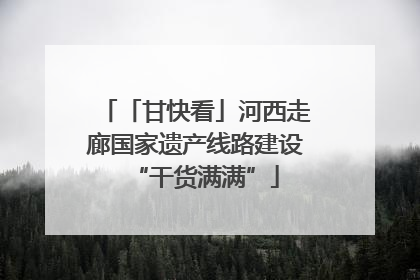 「甘快看」河西走廊国家遗产线路建设“干货满满”