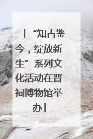 “知古鉴今，绽放新生”系列文化活动在晋祠博物馆举办