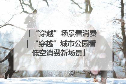 “穿越”场景看消费｜“穿越”城市公园看低空消费新场景