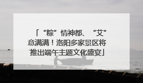 “粽”情神都、“艾”意满满！洛阳多家景区将推出端午主题文化盛宴