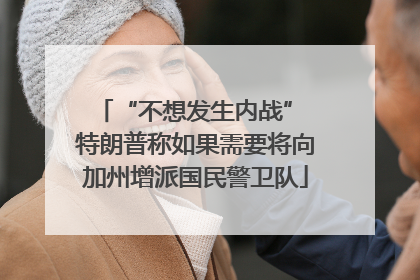 “不想发生内战” 特朗普称如果需要将向加州增派国民警卫队