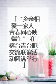 “乡亲相爱一家人 青春同心映端午” 在榕台青台胞交流联谊活动圆满举行