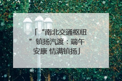 “南北交通枢纽”镇扬汽渡：端午安康 情满镇扬