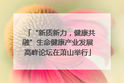 “新质新力，健康共融”生命健康产业发展高峰论坛在萧山举行