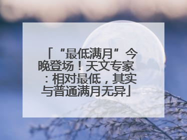 “最低满月”今晚登场！天文专家：相对最低，其实与普通满月无异