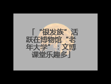 “银发族”活跃在博物馆“老年大学”：文博课堂乐趣多