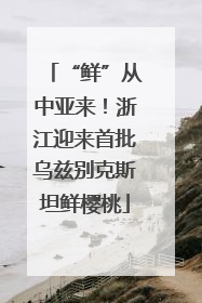 “鲜”从中亚来！浙江迎来首批乌兹别克斯坦鲜樱桃