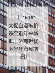 “618”大促白酒破价跌至近年来新低，酒商担忧下半年市场前景