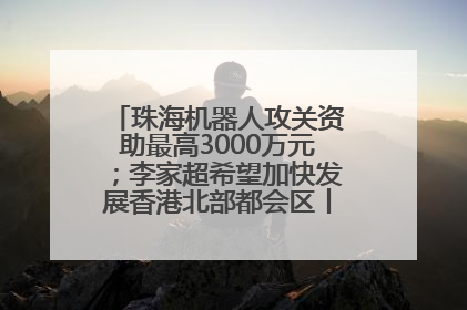 珠海机器人攻关资助最高3000万元；李家超希望加快发展香港北部都会区丨大湾区财经早参