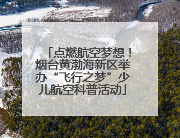 点燃航空梦想！烟台黄渤海新区举办“飞行之梦”少儿航空科普活动