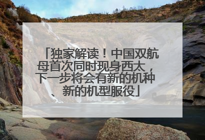 独家解读！中国双航母首次同时现身西太，下一步将会有新的机种、新的机型服役