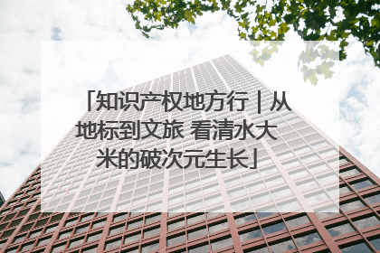 知识产权地方行｜从地标到文旅 看清水大米的破次元生长