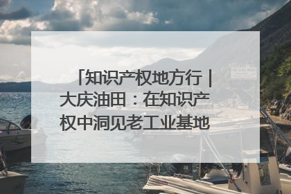 知识产权地方行｜大庆油田：在知识产权中洞见老工业基地的 “创新密码”