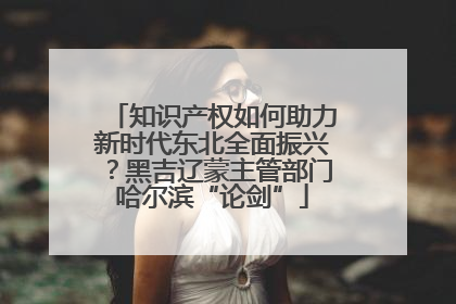 知识产权如何助力新时代东北全面振兴？黑吉辽蒙主管部门哈尔滨“论剑”