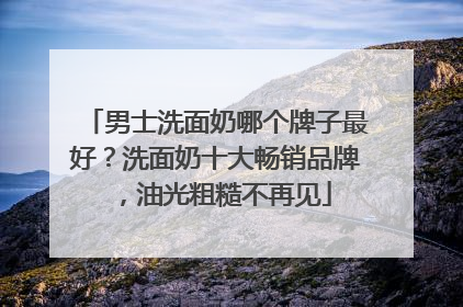 男士洗面奶哪个牌子最好？洗面奶十大畅销品牌，油光粗糙不再见