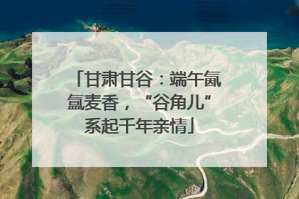 甘肃甘谷：端午氤氲麦香，“谷角儿”系起千年亲情