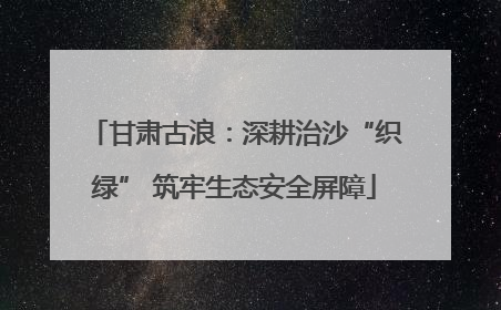 甘肃古浪：深耕治沙“织绿” 筑牢生态安全屏障