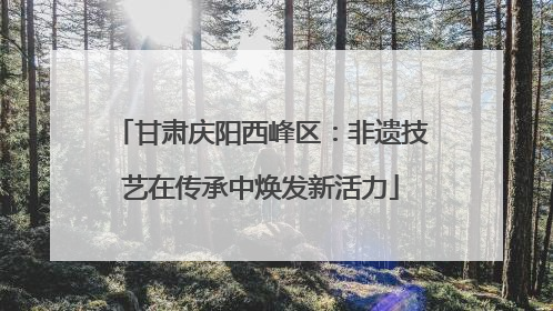 甘肃庆阳西峰区：非遗技艺在传承中焕发新活力