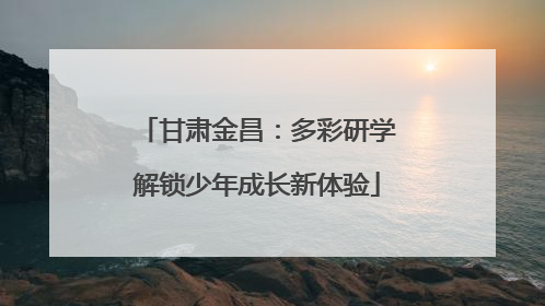 甘肃金昌：多彩研学解锁少年成长新体验