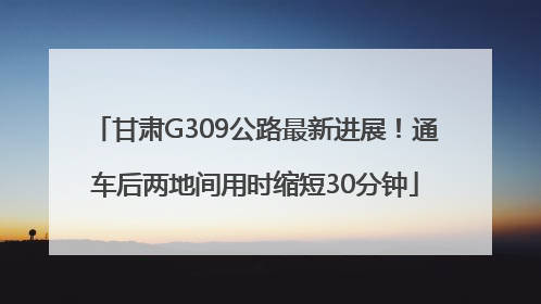 甘肃G309公路最新进展！通车后两地间用时缩短30分钟