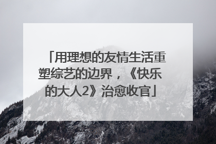 用理想的友情生活重塑综艺的边界，《快乐的大人2》治愈收官