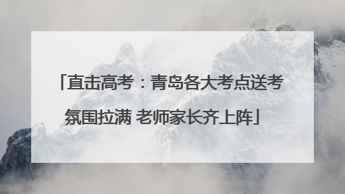 直击高考：青岛各大考点送考氛围拉满 老师家长齐上阵