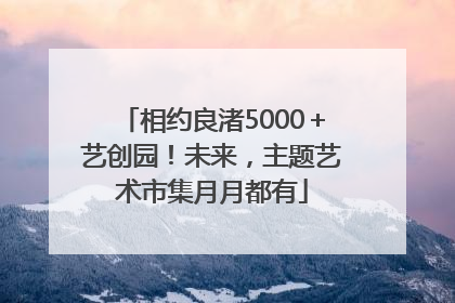 相约良渚5000＋艺创园！未来，主题艺术市集月月都有