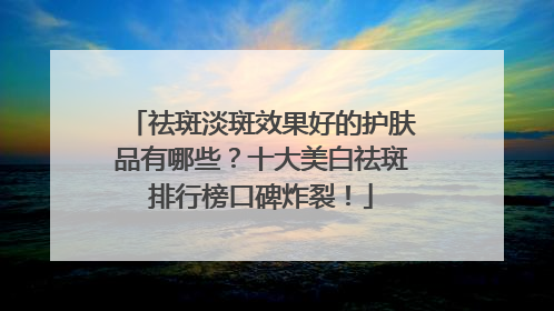 祛斑淡斑效果好的护肤品有哪些？十大美白祛斑排行榜口碑炸裂！