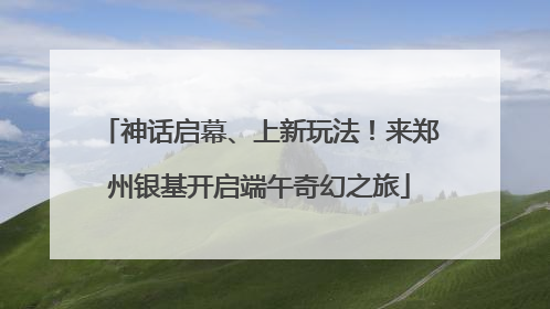 神话启幕、上新玩法！来郑州银基开启端午奇幻之旅