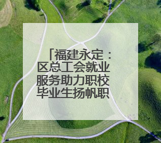福建永定：区总工会就业服务助力职校毕业生扬帆职场