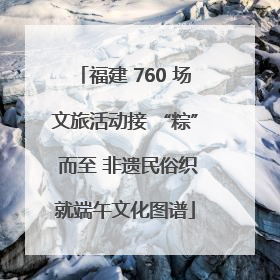福建 760 场文旅活动接 “粽” 而至 非遗民俗织就端午文化图谱