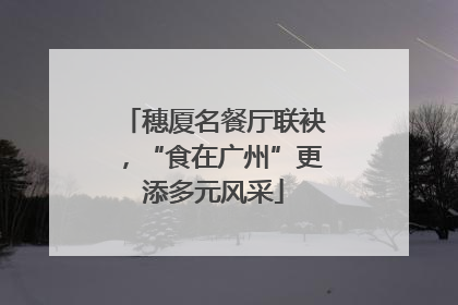 穗厦名餐厅联袂，“食在广州”更添多元风采