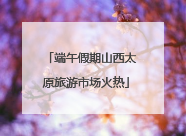 端午假期山西太原旅游市场火热