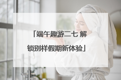 端午趣游二七 解锁别样假期新体验