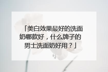 美白效果最好的洗面奶哪款好，什么牌子的男士洗面奶好用？