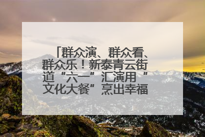 群众演、群众看、群众乐！新泰青云街道“六一”汇演用“文化大餐”烹出幸福“烟火气”