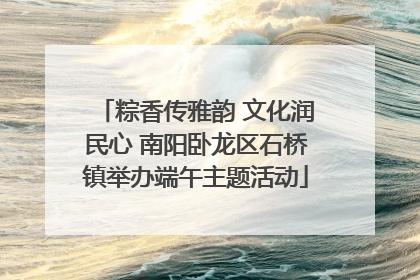 粽香传雅韵 文化润民心 南阳卧龙区石桥镇举办端午主题活动
