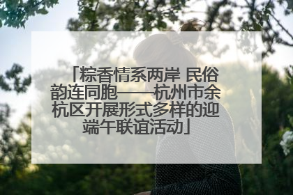 粽香情系两岸 民俗韵连同胞——杭州市余杭区开展形式多样的迎端午联谊活动