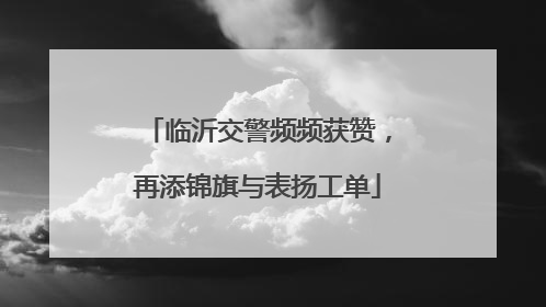 临沂交警频频获赞，再添锦旗与表扬工单