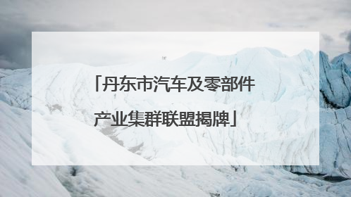 丹东市汽车及零部件产业集群联盟揭牌
