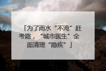 为了雨水“不淹”赶考路，“城市医生”全面清理“隐疾”