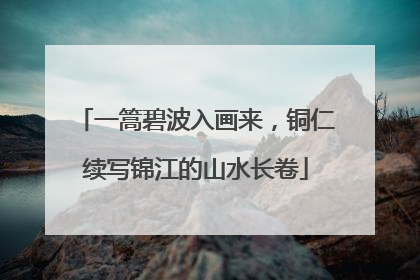 一篙碧波入画来，铜仁续写锦江的山水长卷