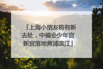 上海小朋友将有新去处，中福会少年宫新宫落地黄浦滨江