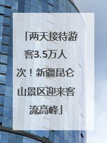 两天接待游客3.5万人次！新疆昆仑山景区迎来客流高峰