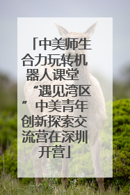 中美师生合力玩转机器人课堂 “遇见湾区”中美青年创新探索交流营在深圳开营