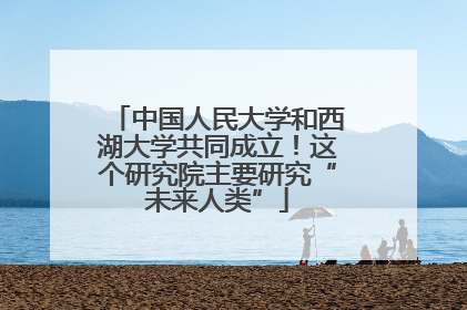 中国人民大学和西湖大学共同成立！这个研究院主要研究“未来人类”