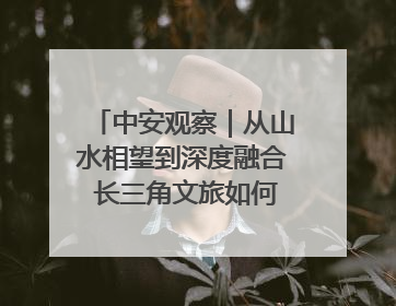 中安观察｜从山水相望到深度融合 长三角文旅如何携手出圈？