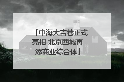 中海大吉巷正式亮相 北京西城再添商业综合体