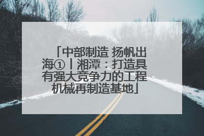 中部制造 扬帆出海①丨湘潭：打造具有强大竞争力的工程机械再制造基地