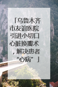 乌鲁木齐市友谊医院引进小切口心脏换瓣术，解决患者“心病”